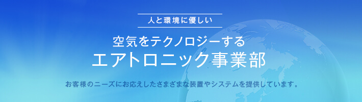 人と環境にやさしい　空気をテクノロジーするエアトロニック事業部　お客様のニーズにお応えしたさまざまな装置やシステムを提供しています。