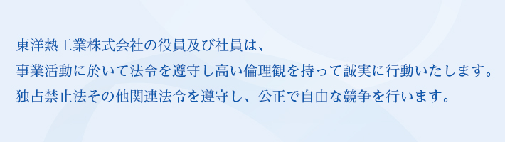 東洋熱工業株式会社の役員及び社員は、事業活動に於いて法令を遵守し高い倫理観を持って誠実に行動いたします。独占禁止法その他関連法令を遵守し、公正で自由な競争を行います。