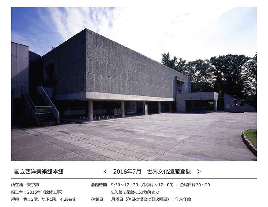 国立西洋美術館本館＜2016年7月 世界文化遺産登録＞ 所在地：東京都 竣工年：2016年（改修工事） 規模：地上3階、地下1階、4,399㎡ 会館時間：9:30～17：30（冬季は～17：00）、金曜日は20：00※入館は閉館の30分前まで 休館日：月曜日（休日の場合は翌火曜日）、年末年始